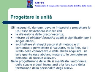 Progettare le unità Gli insegnanti, dunque, devono imparare a progettare le UA: esse dovrebbero iniziare con  la rilevazione delle preconoscenze,  mirare ad  obiettivi formativi  adatti e significativi per i singoli allievi,  architettare strategici percorsi di metodo e di contenuto e permettere di valutare, «alla fine, sia il livello delle conoscenze e delle abilità acquisite, sia se e quanto esse abbiano maturato le competenze personali di ciascun allievo».  Nella progettazione delle UA si manifesta l’autonomia delle scuole e degli insegnanti e la loro cura della formazione della personalità degli allievi.  Clio ’92  Associazione di insegnanti e ricercatori sulla didattica della storia 