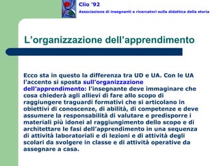 L’organizzazione dell’apprendimento Ecco sta in questo la differenza tra UD e UA. Con le UA l’accento si sposta  sull’organizzazione dell’apprendimento : l’insegnante deve immaginare che cosa chiederà agli allievi di fare allo scopo di raggiungere traguardi formativi che si articolano in obiettivi di conoscenze, di abilità, di competenze e deve assumere la responsabilità di valutare e predisporre i materiali più idonei al raggiungimento dello scopo e di architettare le fasi dell’apprendimento in una sequenza di attività laboratoriali e di lezioni e di attività degli scolari da svolgere in classe e di attività operative da assegnare a casa. Clio ’92  Associazione di insegnanti e ricercatori sulla didattica della storia 