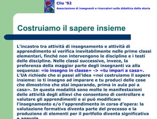 Costruiamo il sapere insieme L’incastro tra attività di insegnamento e attività di apprendimento si verifica inevitabilmente nelle prime classi elementari, finché non intervengono le discipline e i testi delle discipline. Nelle classi successive, invece, la preferenza della maggior parte degli insegnanti va alla sequenza:  «io insegno in classe» -> «tu impari a casa». L’UA richiede che si passi all’idea «noi costruiamo il sapere insieme: io ti insegno ad imparare e tu produci delle cose che dimostrino che stai imparando, prima in aula poi a casa». In questa modalità sono molte le manifestazioni delle attività degli allievi che consentono di controllare e valutare gli apprendimenti e si può modificare l’insegnamento e/o l’apprendimento in corso d’opera: la valutazione formativa diventa parte del processo e la produzione di elementi per il portfolio diventa significativa e agevole.   Clio ’92  Associazione di insegnanti e ricercatori sulla didattica della storia 