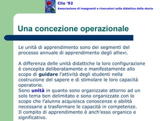 Una concezione operazionale Le unità di apprendimento sono dei segmenti del processo annuale di apprendimento degli allievi.    A differenza delle unità didattiche la loro configurazione è concepita deliberatamente e manifestamente allo scopo di  guidare  l’attività degli studenti nella costruzione del sapere e di stimolare le loro capacità operatorie. Sono  unità  in quanto sono organizzate attorno ad un solo tema ben delimitato e sono organizzate con lo scopo che l’alunno acquisisca conoscenze e abilità necessarie a trasformare le capacità in competenze.  Il compito di apprendimento è anch’esso organico e significativo.  Clio ’92  Associazione di insegnanti e ricercatori sulla didattica della storia 