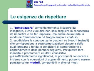 Le esigenze da rispettare 1. “ tematizzare ” convenientemente il sapere da insegnare, il che vuol dire non solo scegliere la conoscenza da impartire e da far imparare, ma anche delimitarla in modo nè frammentario né troppo ampio e confuso; 2. suddividere la conoscenza in porzioni (o blocchi testuali) che corrispondono a sottotematizzazioni ciascuna delle quali prepara e fonda le condizioni di comprensione e apprendimento delle porzioni seguenti. Per questa loro idoneità a promuovere risultati conoscitivi  già sufficientemente significativi, le porzioni di conoscenza insieme con le operazioni di apprendimento possono essere pensate come  moduli , componibili in diversi modi; Clio ’92  Associazione di insegnanti e ricercatori sulla didattica della storia 
