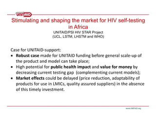 Case for UNITAID‐support:
 Robust case made for UNITAID funding before general scale‐up of 
the product and model can take place; 
 High potential for public health impact and value for money by 
decreasing current testing gap  (complementing current models);
 Market effects could be delayed (price reduction, adaptability of 
products for use in LMICs, quality assured suppliers) in the absence 
of this timely investment. 
Stimulating and shaping the market for HIV self-testing
in Africa
UNITAID/PSI HIV STAR Project
(UCL, LSTM, LHSTM and WHO)
 