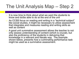 The Unit Analysis Map – Step 2
 It is now time to think about what we want the students to
know and do/be able to do at the end of the unit
 As CCSS focus on reading and writing in a “technical subject”
like social studies, it might be necessary to utilize assessment
that integrates and measures reading and writing skills as
well as content
 A good unit summative assessment allows the teacher to not
only assess understanding of content (which is crucial), but
also the proficiency of the students in delivering that
knowledge in a relevant and literate way. The example
shown below, presents how a culminating performance task
might be used as a summative assessment.
 