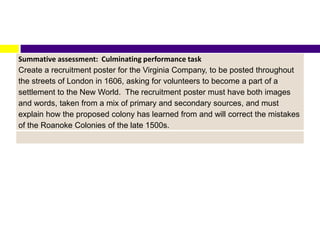Summative assessment: Culminating performance task
Create a recruitment poster for the Virginia Company, to be posted throughout
the streets of London in 1606, asking for volunteers to become a part of a
settlement to the New World. The recruitment poster must have both images
and words, taken from a mix of primary and secondary sources, and must
explain how the proposed colony has learned from and will correct the mistakes
of the Roanoke Colonies of the late 1500s.
 