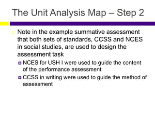 The Unit Analysis Map – Step 2
 Note in the example summative assessment
that both sets of standards, CCSS and NCES
in social studies, are used to design the
assessment task
 NCES for USH I were used to guide the content
of the performance assessment
 CCSS in writing were used to guide the method of
assessment
 