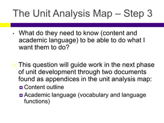 The Unit Analysis Map – Step 3
• What do they need to know (content and
academic language) to be able to do what I
want them to do?
 This question will guide work in the next phase
of unit development through two documents
found as appendices in the unit analysis map:
 Content outline
 Academic language (vocabulary and language
functions)
 