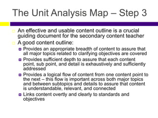 The Unit Analysis Map – Step 3
 An effective and usable content outline is a crucial
guiding document for the secondary content teacher
 A good content outline:
 Provides an appropriate breadth of content to assure that
all major topics related to clarifying objectives are covered
 Provides sufficient depth to assure that each content
point, sub point, and detail is exhaustively and sufficiently
addressed
 Provides a logical flow of content from one content point to
the next – this flow is important across both major topics
and between subtopics and details to assure that content
is understandable, relevant, and connected
 Links content overtly and clearly to standards and
objectives
 
