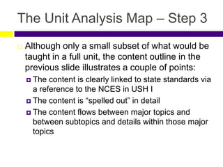 The Unit Analysis Map – Step 3
 Although only a small subset of what would be
taught in a full unit, the content outline in the
previous slide illustrates a couple of points:
 The content is clearly linked to state standards via
a reference to the NCES in USH I
 The content is “spelled out” in detail
 The content flows between major topics and
between subtopics and details within those major
topics
 
