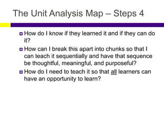 The Unit Analysis Map – Steps 4
 How do I know if they learned it and if they can do
it?
 How can I break this apart into chunks so that I
can teach it sequentially and have that sequence
be thoughtful, meaningful, and purposeful?
 How do I need to teach it so that all learners can
have an opportunity to learn?
 