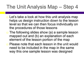 The Unit Analysis Map – Step 4
 Let’s take a look at how this unit analysis map
helps us design instruction down to the lesson
level so that we can then focus individually on
the procedures of those lessons
 The following slides show (a) a sample lesson
mapped out and (b) an explanation of each
element of the lesson portion of the map
 Please note that each lesson in the unit would
need to be included in the map in the same
way this one sample lesson was designed
 