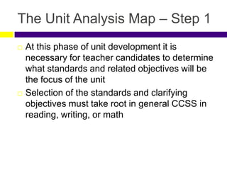 The Unit Analysis Map – Step 1
 At this phase of unit development it is
necessary for teacher candidates to determine
what standards and related objectives will be
the focus of the unit
 Selection of the standards and clarifying
objectives must take root in general CCSS in
reading, writing, or math
 