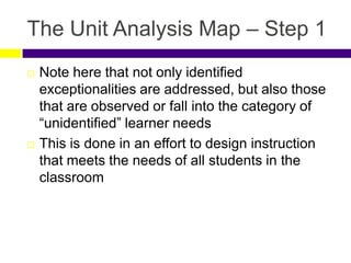 The Unit Analysis Map – Step 1
 Note here that not only identified
exceptionalities are addressed, but also those
that are observed or fall into the category of
“unidentified” learner needs
 This is done in an effort to design instruction
that meets the needs of all students in the
classroom
 