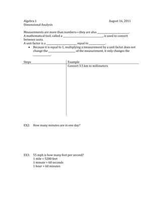 Algebra 1August 16, 2011<br />Dimensional Analysis<br />Measurements are more than numbers—they are also ___________________________.<br />A mathematical tool, called a __________________________________, is used to convert between units.<br />A unit factor is a __________________________ equal to ______________.<br />,[object Object],StepsExampleConvert 3.5 km to millimeters<br />EX2:How many minutes are in one day?<br />EX3:55 mph is how many feet per second?<br />1 mile = 5280 feet<br />1 minute = 60 seconds<br />1 hour = 60 minutes<br />Homework:<br />40 miles per hour is how many feet per second?<br />One gallon for twenty miles is how many dollars per day?<br />1 hour to travel 55 miles<br />1 gallon is $3.60<br />1 driving day is 10 hours<br />240 milliliters in 12 hours is how many microdrops per minute?<br />60 microdrops = 1 milliliter<br />1 hour = 60 minutes<br />Prescription dosage for young children may be based on their age relative to 150 months, as 150 months is considered “adult” for many prescriptions.  If the adult dosage is 500 milligrams, how many milligrams should a 1-year-old infant receive?<br />You are on a part of a 1500-mile trip where gas stations are far apart.  Your car is averaging 40 miles per gallon and you are traveling at 60 miles per hour.  The fuel tank holds twelve gallons of gas, and you just filled the tank.  How long is it before you have to fill the tank again?<br />