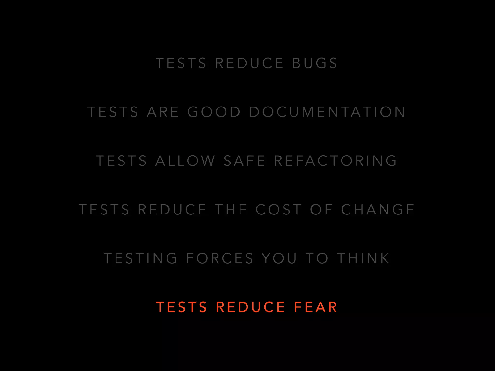 TESTS REDUCE BUGS 
TESTS ARE GOOD DOCUMENTATION 
TESTS ALLOW SAFE REFACTORING 
TESTS REDUCE THE COST OF CHANGE 
TESTING FORCES YOU TO THINK 
TESTS REDUCE FEAR 
 