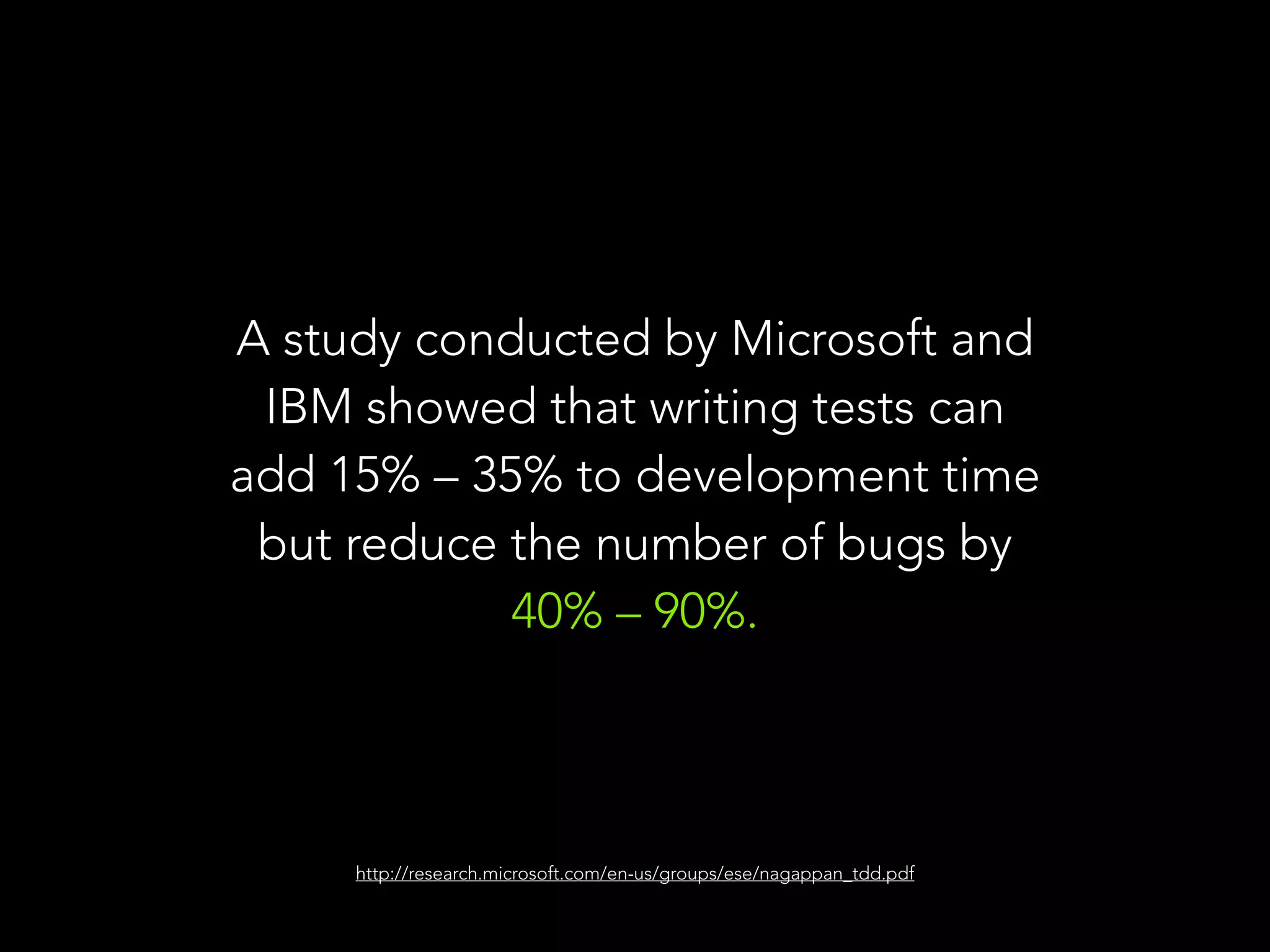A study conducted by Microsoft and 
IBM showed that writing tests can 
add 15% – 35% to development time 
but reduce the number of bugs by 
40% – 90%. 
http://research.microsoft.com/en-us/groups/ese/nagappan_tdd.pdf 
 