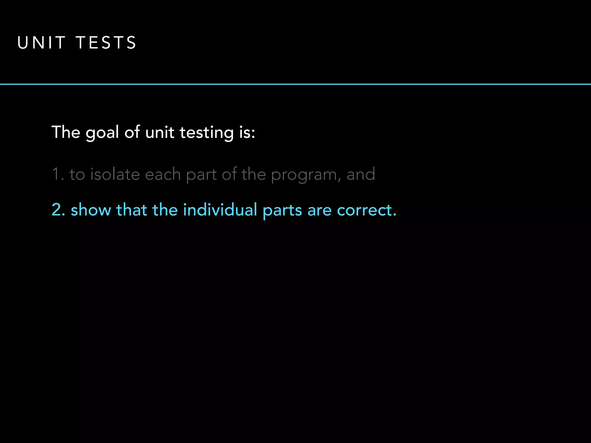 UNIT TESTS 
The goal of unit testing is: 
1. to isolate each part of the program, and 
2. show that the individual parts are correct. 
 