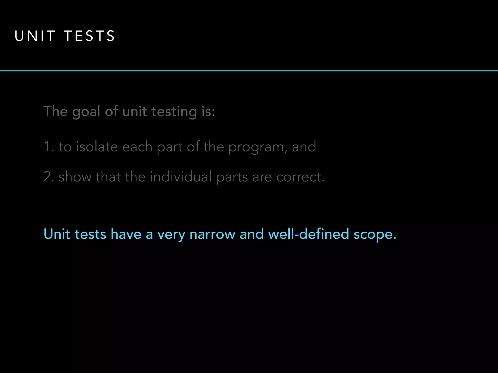UNIT TESTS 
The goal of unit testing is: 
1. to isolate each part of the program, and 
2. show that the individual parts are correct. 
Unit tests have a very narrow and well-defined scope. 
 