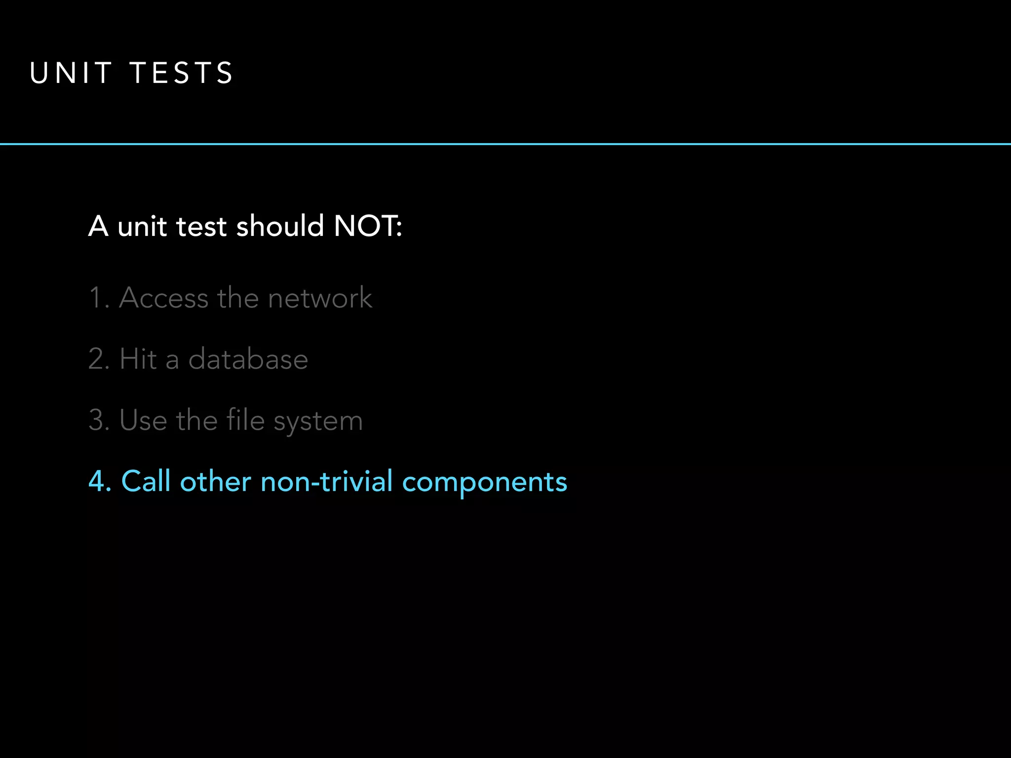 UNIT TESTS 
A unit test should NOT: 
1. Access the network 
2. Hit a database 
3. Use the file system 
4. Call other non-trivial components 
 