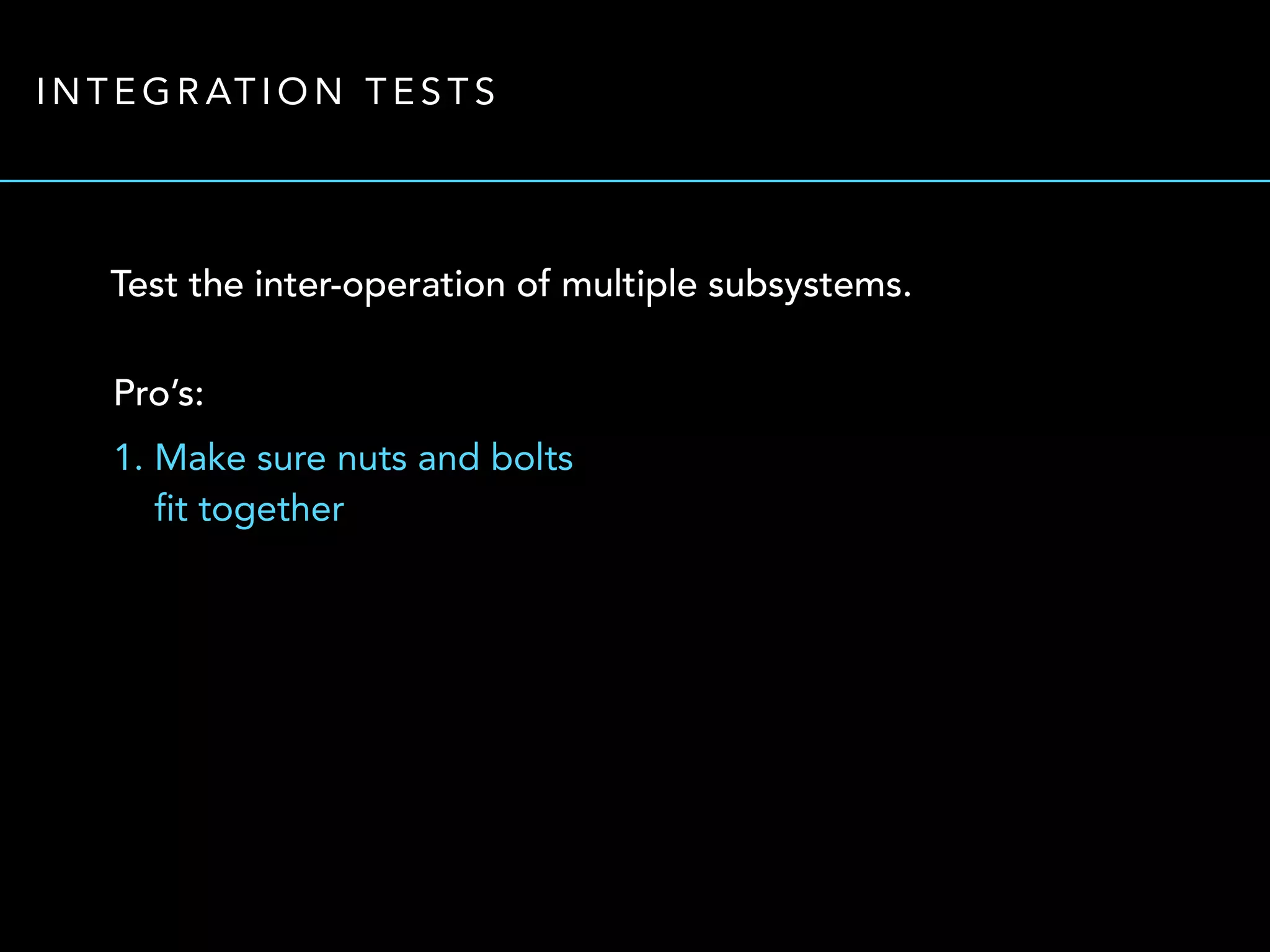 INTEGRATION TESTS 
Test the inter-operation of multiple subsystems. 
Pro’s: 
1. Make sure nuts and bolts 
fit together 
 