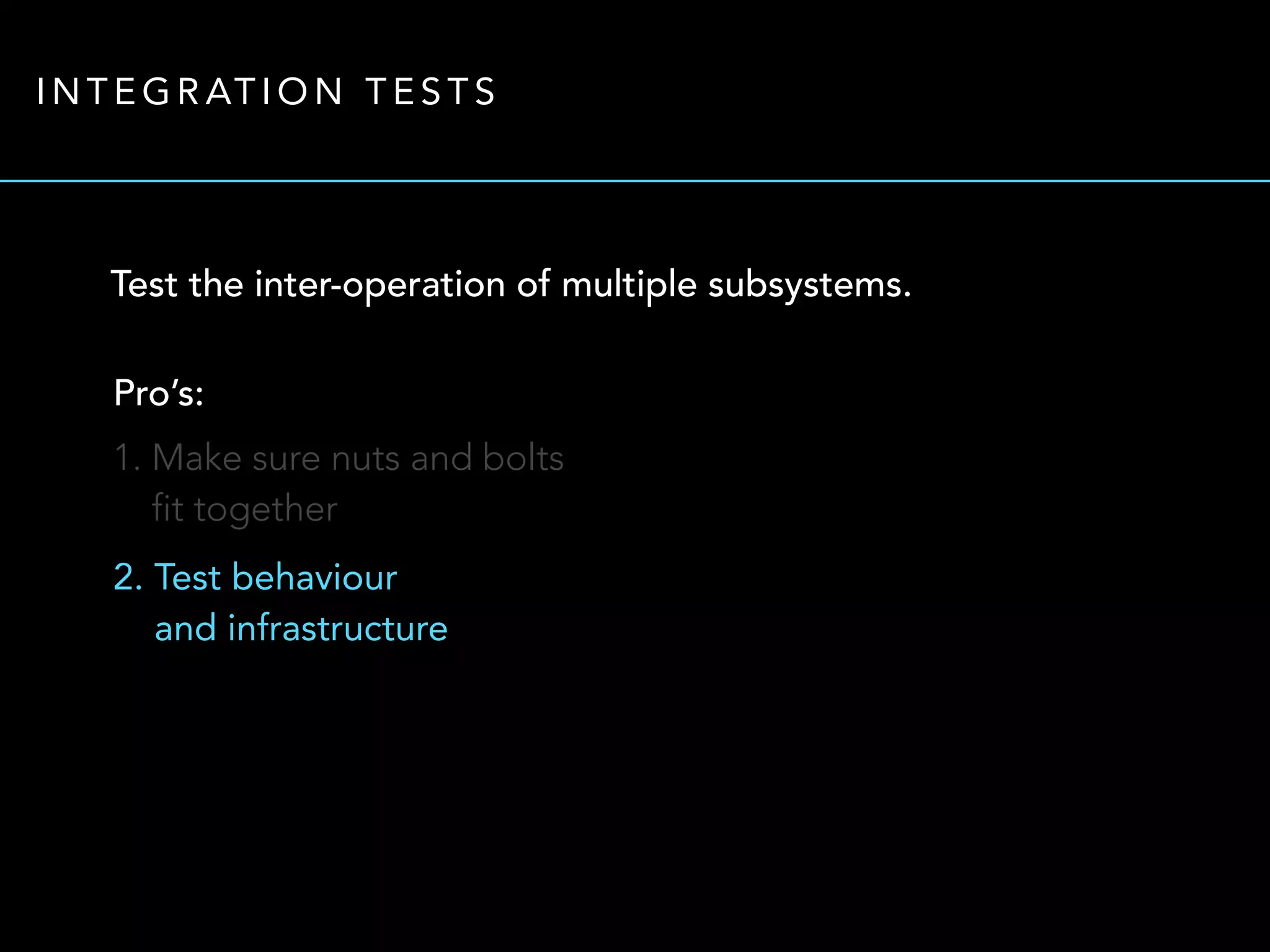 INTEGRATION TESTS 
Test the inter-operation of multiple subsystems. 
Pro’s: 
1. Make sure nuts and bolts 
fit together 
2. Test behaviour 
and infrastructure 
 