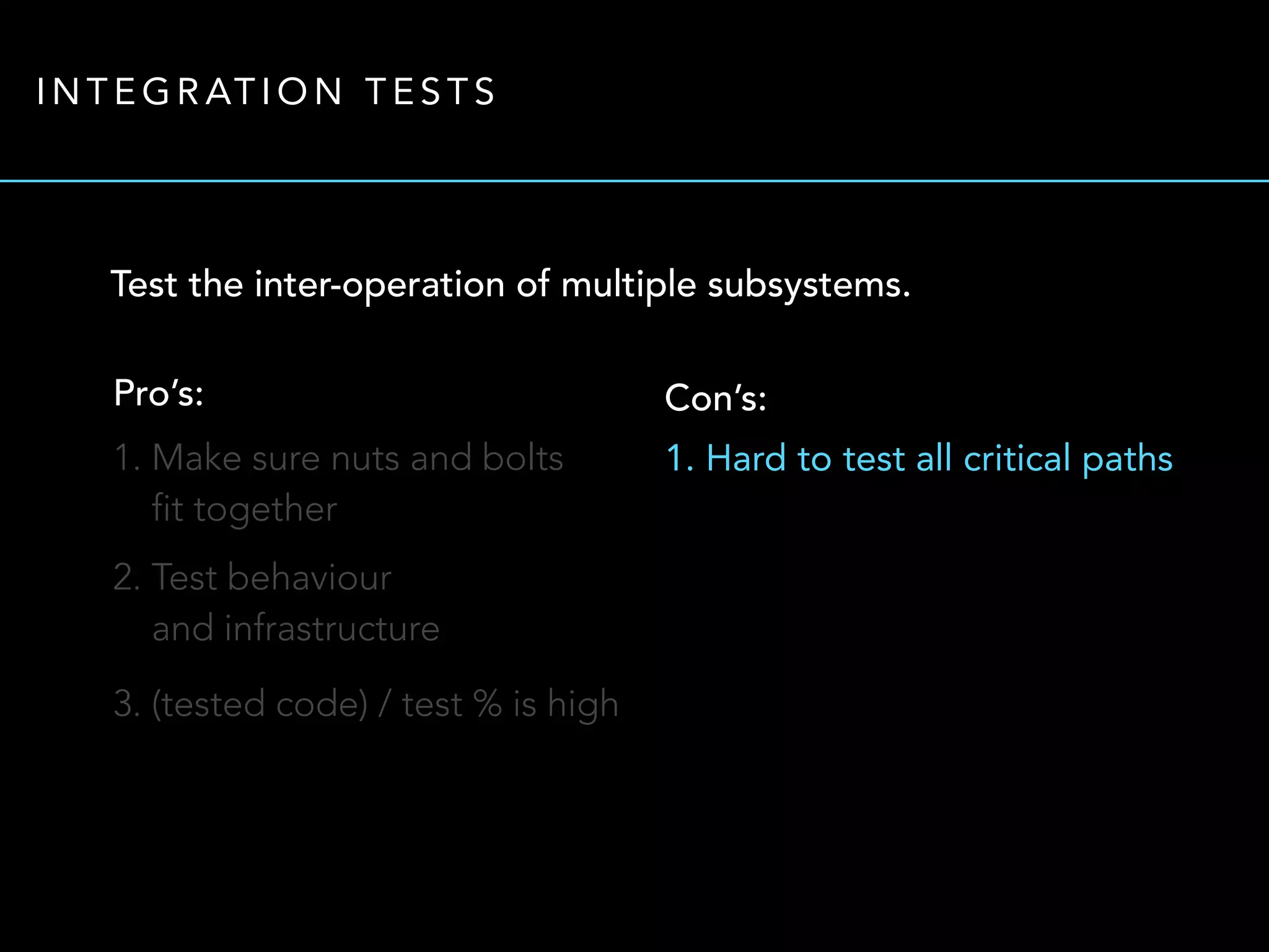 INTEGRATION TESTS 
Test the inter-operation of multiple subsystems. 
Pro’s: 
1. Make sure nuts and bolts 
fit together 
2. Test behaviour 
and infrastructure 
3. (tested code) / test % is high 
Con’s: 
1. Hard to test all critical paths 
 
