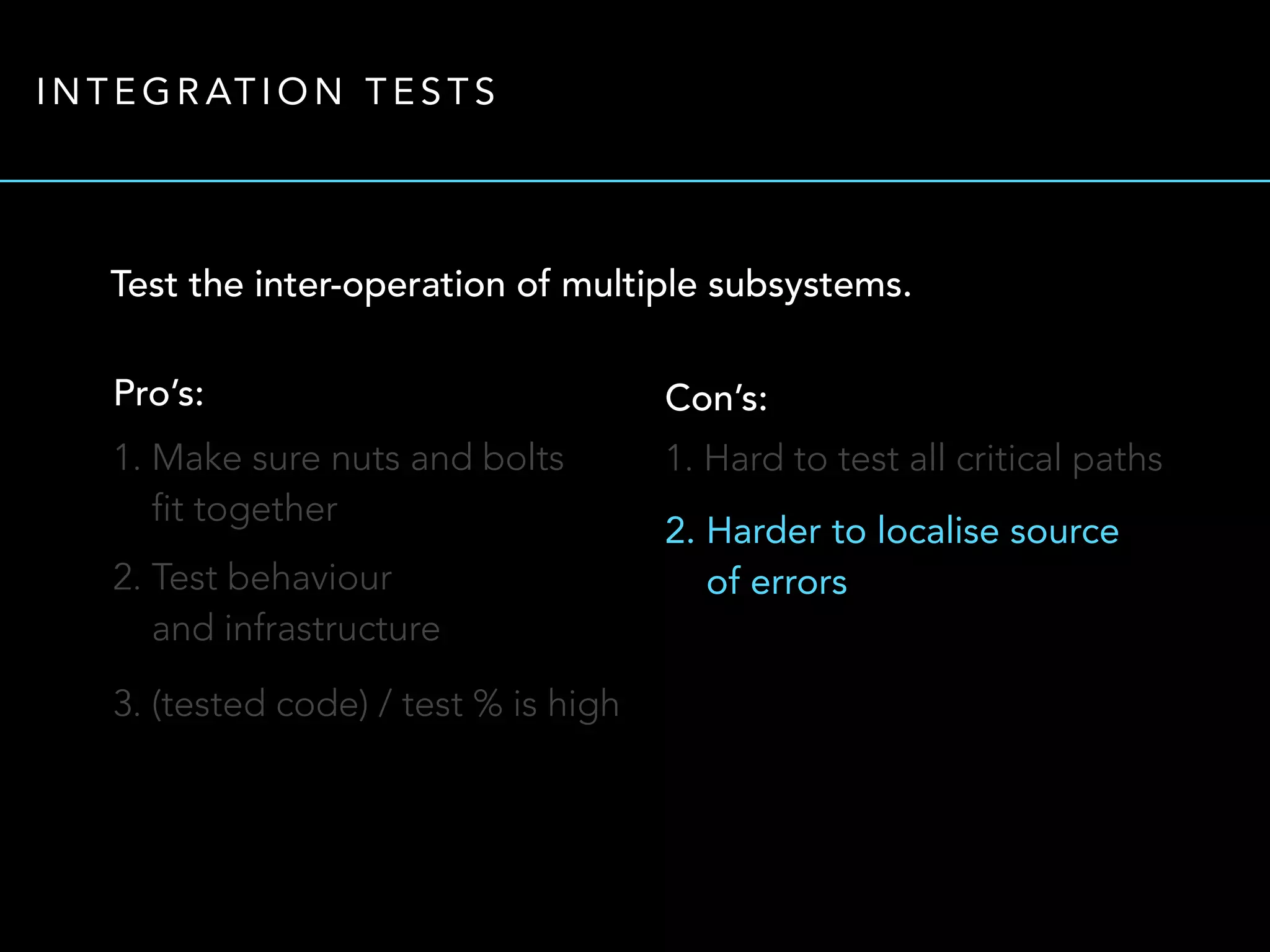 INTEGRATION TESTS 
Test the inter-operation of multiple subsystems. 
Pro’s: 
1. Make sure nuts and bolts 
fit together 
2. Test behaviour 
and infrastructure 
3. (tested code) / test % is high 
Con’s: 
1. Hard to test all critical paths 
2. Harder to localise source 
of errors 
 