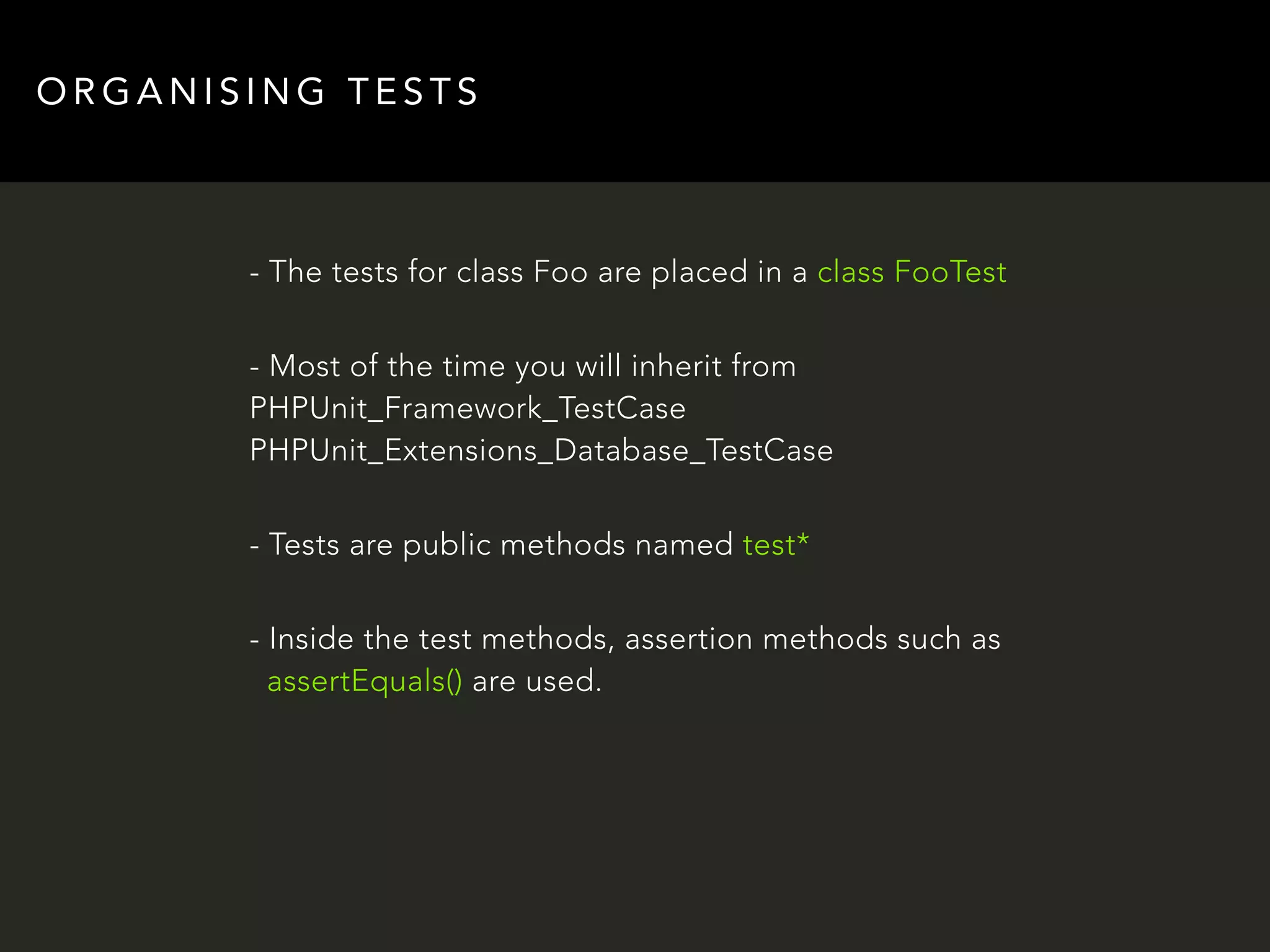 ORGANISING TESTS 
- The tests for class Foo are placed in a class FooTest 
- Most of the time you will inherit from 
PHPUnit_Framework_TestCase 
PHPUnit_Extensions_Database_TestCase 
- Tests are public methods named test* 
- Inside the test methods, assertion methods such as 
assertEquals() are used. 
 