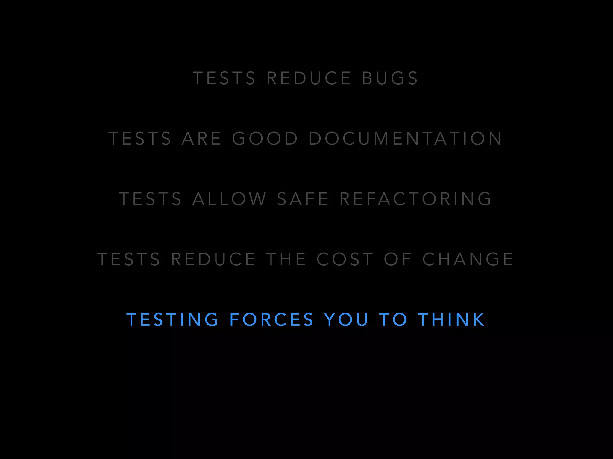 TESTS REDUCE BUGS 
TESTS ARE GOOD DOCUMENTATION 
TESTS ALLOW SAFE REFACTORING 
TESTS REDUCE THE COST OF CHANGE 
TESTING FORCES YOU TO THINK 
 