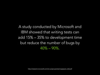 A study conducted by Microsoft and 
IBM showed that writing tests can 
add 15% – 35% to development time 
but reduce the number of bugs by 
40% – 90%. 
http://research.microsoft.com/en-us/groups/ese/nagappan_tdd.pdf 
 