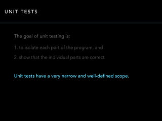 UNIT TESTS 
The goal of unit testing is: 
1. to isolate each part of the program, and 
2. show that the individual parts are correct. 
Unit tests have a very narrow and well-defined scope. 
 