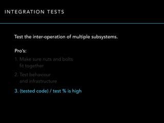 INTEGRATION TESTS 
Test the inter-operation of multiple subsystems. 
Pro’s: 
1. Make sure nuts and bolts 
fit together 
2. Test behaviour 
and infrastructure 
3. (tested code) / test % is high 
 