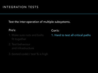 INTEGRATION TESTS 
Test the inter-operation of multiple subsystems. 
Pro’s: 
1. Make sure nuts and bolts 
fit together 
2. Test behaviour 
and infrastructure 
3. (tested code) / test % is high 
Con’s: 
1. Hard to test all critical paths 
 