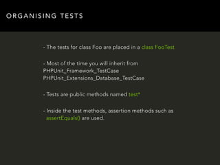 ORGANISING TESTS 
- The tests for class Foo are placed in a class FooTest 
- Most of the time you will inherit from 
PHPUnit_Framework_TestCase 
PHPUnit_Extensions_Database_TestCase 
- Tests are public methods named test* 
- Inside the test methods, assertion methods such as 
assertEquals() are used. 
 