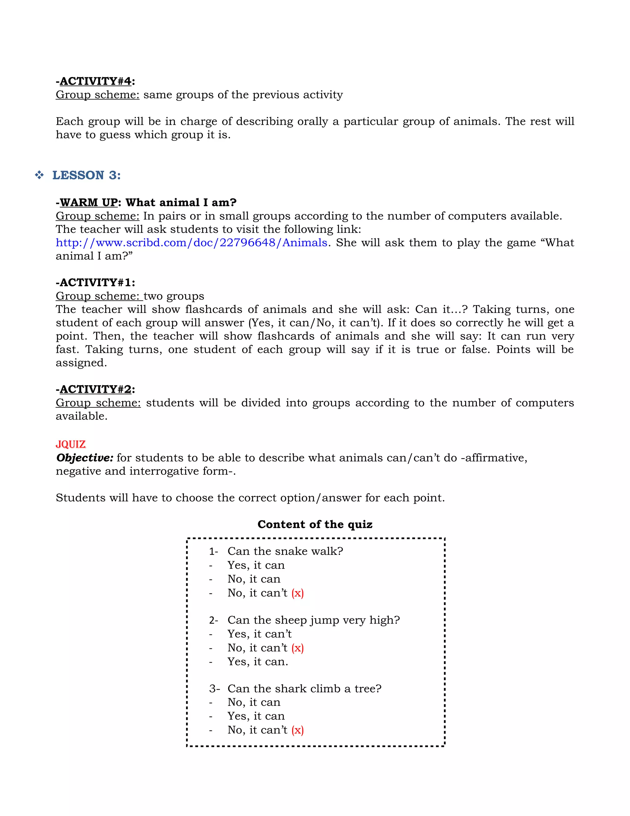 -ACTIVITY#4:
  Group scheme: same groups of the previous activity

  Each group will be in charge of describing orally a particular group of animals. The rest will
  have to guess which group it is.


 LESSON 3:

  -WARM UP: What animal I am?
  Group scheme: In pairs or in small groups according to the number of computers available.
  The teacher will ask students to visit the following link:
  http://www.scribd.com/doc/22796648/Animals. She will ask them to play the game “What
  animal I am?”

  -ACTIVITY#1:
  Group scheme: two groups
  The teacher will show flashcards of animals and she will ask: Can it…? Taking turns, one
  student of each group will answer (Yes, it can/No, it can’t). If it does so correctly he will get a
  point. Then, the teacher will show flashcards of animals and she will say: It can run very
  fast. Taking turns, one student of each group will say if it is true or false. Points will be
  assigned.

  -ACTIVITY#2:
  Group scheme: students will be divided into groups according to the number of computers
  available.

  Jquiz
  Objective: for students to be able to describe what animals can/can’t do -affirmative,
  negative and interrogative form-.

  Students will have to choose the correct option/answer for each point.

                                         Content of the quiz

                               1-   Can the snake walk?
                               -    Yes, it can
                               -    No, it can
                               -    No, it can’t (x)

                               2-   Can the sheep jump very high?
                               -    Yes, it can’t
                               -    No, it can’t (x)
                               -    Yes, it can.

                               3-   Can the shark climb a tree?
                               -    No, it can
                               -    Yes, it can
                               -    No, it can’t (x)
 