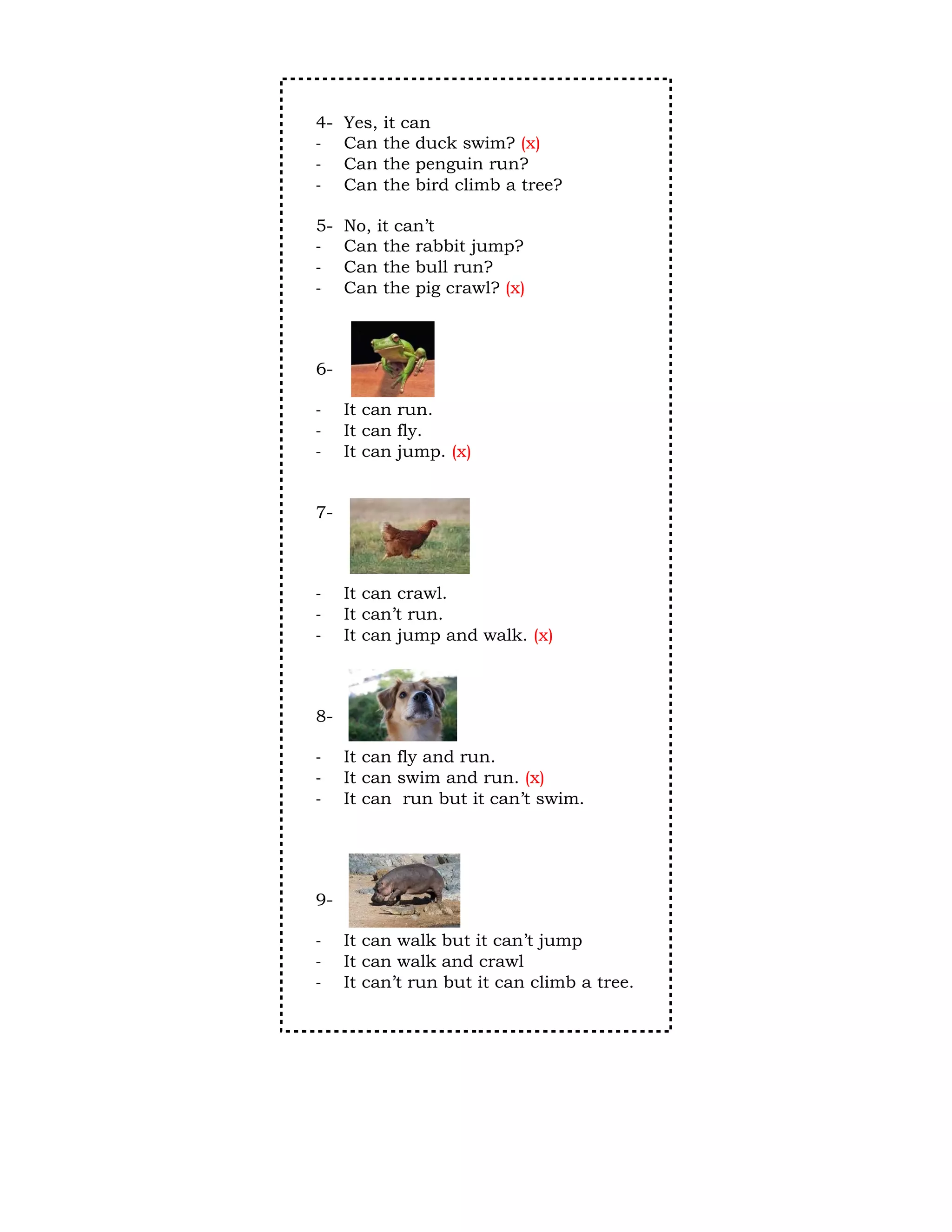 4-   Yes,   it can
-    Can    the duck swim? (x)
-    Can    the penguin run?
-    Can    the bird climb a tree?

5-   No, it can’t
-    Can the rabbit jump?
-    Can the bull run?
-    Can the pig crawl? (x)



6-

-    It can run.
-    It can fly.
-    It can jump. (x)


7-



-    It can crawl.
-    It can’t run.
-    It can jump and walk. (x)



8-

-    It can fly and run.
-    It can swim and run. (x)
-    It can run but it can’t swim.




9-

-    It can walk but it can’t jump
-    It can walk and crawl
-    It can’t run but it can climb a tree.
 
