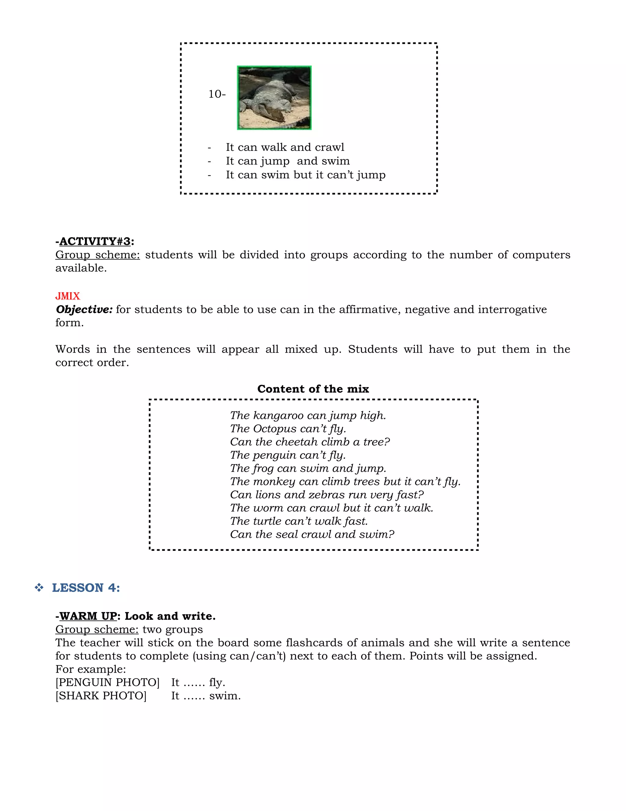 10-



                              -     It can walk and crawl
                              -     It can jump and swim
                              -     It can swim but it can’t jump




  -ACTIVITY#3:
  Group scheme: students will be divided into groups according to the number of computers
  available.

  Jmix
  Objective: for students to be able to use can in the affirmative, negative and interrogative
  form.

  Words in the sentences will appear all mixed up. Students will have to put them in the
  correct order.

                                         Content of the mix

                                    The kangaroo can jump high.
                                    The Octopus can’t fly.
                                    Can the cheetah climb a tree?
                                    The penguin can’t fly.
                                    The frog can swim and jump.
                                    The monkey can climb trees but it can’t fly.
                                    Can lions and zebras run very fast?
                                    The worm can crawl but it can’t walk.
                                    The turtle can’t walk fast.
                                    Can the seal crawl and swim?



 LESSON 4:

  -WARM UP: Look and write.
  Group scheme: two groups
  The teacher will stick on the board some flashcards of animals and she will write a sentence
  for students to complete (using can/can’t) next to each of them. Points will be assigned.
  For example:
  [PENGUIN PHOTO] It …… fly.
  [SHARK PHOTO]         It …… swim.
 