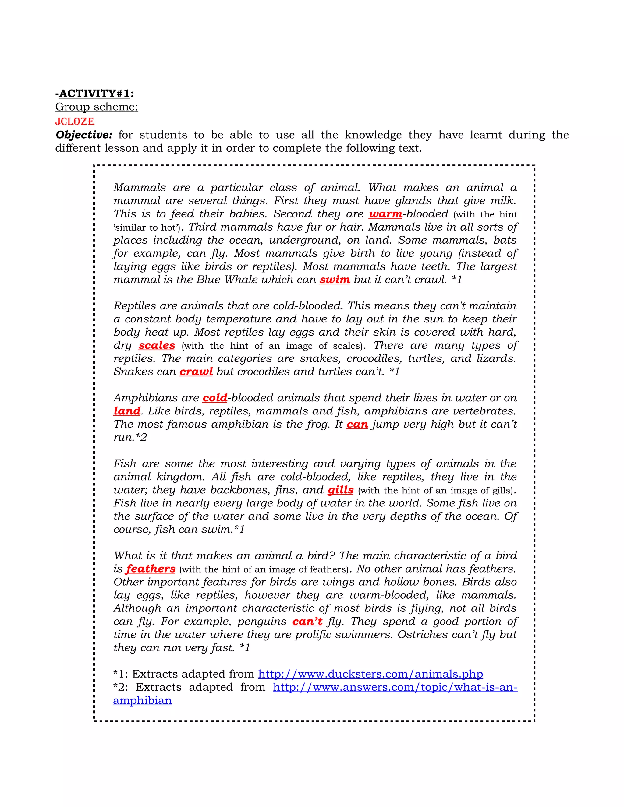 -ACTIVITY#1:
Group scheme:
Jcloze
Objective: for students to be able to use all the knowledge they have learnt during the
different lesson and apply it in order to complete the following text.


         Mammals are a particular class of animal. What makes an animal a
         mammal are several things. First they must have glands that give milk.
         This is to feed their babies. Second they are warm-blooded (with the hint
         ‘similar to hot’). Third mammals have fur or hair. Mammals live in all sorts of
         places including the ocean, underground, on land. Some mammals, bats
         for example, can fly. Most mammals give birth to live young (instead of
         laying eggs like birds or reptiles). Most mammals have teeth. The largest
         mammal is the Blue Whale which can swim but it can’t crawl. *1

         Reptiles are animals that are cold-blooded. This means they can't maintain
         a constant body temperature and have to lay out in the sun to keep their
         body heat up. Most reptiles lay eggs and their skin is covered with hard,
         dry scales (with the hint of an image of scales). There are many types of
         reptiles. The main categories are snakes, crocodiles, turtles, and lizards.
         Snakes can crawl but crocodiles and turtles can’t. *1

         Amphibians are cold-blooded animals that spend their lives in water or on
         land. Like birds, reptiles, mammals and fish, amphibians are vertebrates.
         The most famous amphibian is the frog. It can jump very high but it can’t
         run.*2

         Fish are some the most interesting and varying types of animals in the
         animal kingdom. All fish are cold-blooded, like reptiles, they live in the
         water; they have backbones, fins, and gills (with the hint of an image of gills).
         Fish live in nearly every large body of water in the world. Some fish live on
         the surface of the water and some live in the very depths of the ocean. Of
         course, fish can swim.*1

         What is it that makes an animal a bird? The main characteristic of a bird
         is feathers (with the hint of an image of feathers). No other animal has feathers.
         Other important features for birds are wings and hollow bones. Birds also
         lay eggs, like reptiles, however they are warm-blooded, like mammals.
         Although an important characteristic of most birds is flying, not all birds
         can fly. For example, penguins can’t fly. They spend a good portion of
         time in the water where they are prolific swimmers. Ostriches can’t fly but
         they can run very fast. *1

         *1: Extracts adapted from http://www.ducksters.com/animals.php
         *2: Extracts adapted from http://www.answers.com/topic/what-is-an-
         amphibian
 