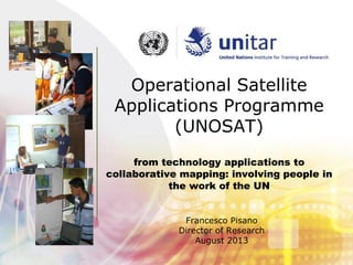 Operational Satellite
Applications Programme
(UNOSAT)
from technology applications to
collaborative mapping: involving people in
the work of the UN
Francesco Pisano
Director of Research
August 2013
 