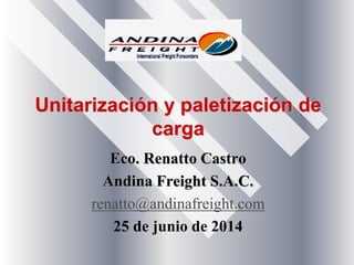 Unitarización y paletización de
carga
Eco. Renatto Castro
Andina Freight S.A.C.
renatto@andinafreight.com
25 de junio de 2014
 