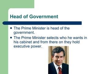 Head of Government The Prime Minister is head of the government.  The Prime Minister selects who he wants in his cabinet and from there on they hold executive power. 
