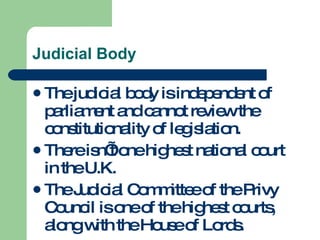 Judicial Body The judicial body is independent of parliament and cannot review the constitutionality of legislation. There isn’t one highest national court in the U.K. The Judicial Committee of the Privy Council is one of the highest courts, along with the House of Lords. 