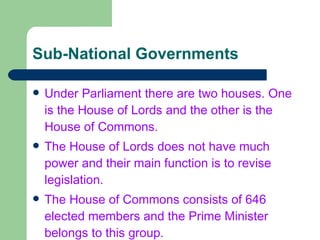 Sub-National Governments Under Parliament there are two houses. One is the House of Lords and the other is the House of Commons. The House of Lords does not have much power and their main function is to revise legislation. The House of Commons consists of 646 elected members and the Prime Minister belongs to this group. 