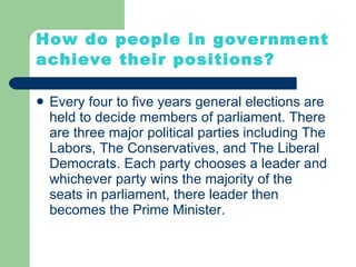How do people in government achieve their positions? Every four to five years general elections are held to decide members of parliament. There are three major political parties including The Labors, The Conservatives, and The Liberal Democrats. Each party chooses a leader and whichever party wins the majority of the seats in parliament, there leader then becomes the Prime Minister. 