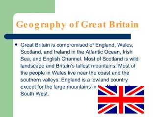 Geography of Great Britain Great Britain is compromised of England, Wales, Scotland, and Ireland in the Atlantic Ocean, Irish Sea, and English Channel. Most of Scotland is wild landscape and Britain’s tallest mountains. Most of the people in Wales live near the coast and the southern valleys. England is a lowland country except for the large mountains in the North and South West. 