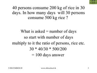 40 persons consume 200 kg of rice in 30 days. In how many days  will 30 persons consume 500 kg rice ?  What is asked = number of days so start with number of days multiply to it the ratio of persons, rice etc. 30 * 40/30 * 500/200  = 100 days answer  