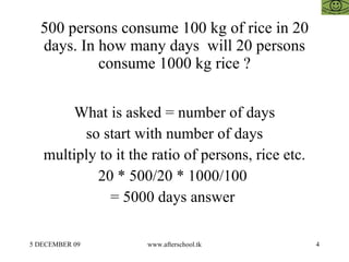 500 persons consume 100 kg of rice in 20 days. In how many days  will 20 persons consume 1000 kg rice ? What is asked = number of days so start with number of days multiply to it the ratio of persons, rice etc. 20 * 500/20 * 1000/100  = 5000 days answer  
