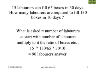 15 labourers can fill 65 boxes in 30 days. How many labourers are required to fill 130 boxes in 10 days ?  What is asked = number of labourers so start with number of labourers multiply to it the ratio of boxes etc. . 15  * 130/65 * 30/10  = 90 labourers answer  