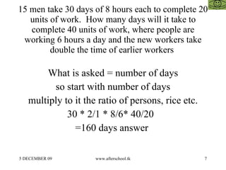 15 men take 30 days of 8 hours each to complete 20 units of work.  How many days will it take to complete 40 units of work, where people are working 6 hours a day and the new workers take double the time of earlier workers  What is asked = number of days so start with number of days multiply to it the ratio of persons, rice etc. 30 * 2/1 * 8/6* 40/20  =160 days answer  