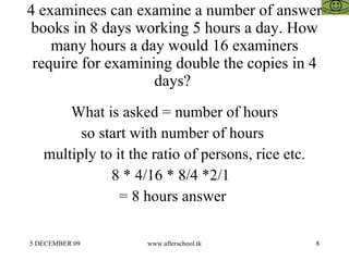 4 examinees can examine a number of answer books in 8 days working 5 hours a day. How many hours a day would 16 examiners require for examining double the copies in 4 days?  What is asked = number of hours so start with number of hours  multiply to it the ratio of persons, rice etc. 8 * 4/16 * 8/4 *2/1  = 8 hours answer  