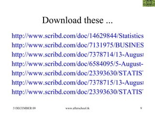 Download these ... http://www.scribd.com/doc/14629844/Statistics http://www.scribd.com/doc/7131975/BUSINESS-STATISTICS http://www.scribd.com/doc/7378714/13-August-Statistical-Analysis http://www.scribd.com/doc/6584095/5-August-Statistical-Analysis http://www.scribd.com/doc/23393630/STATISTICS-FOR-MANAGEMENT-15-OCTOBER http://www.scribd.com/doc/7378715/13-August-Statistics-Regression http://www.scribd.com/doc/23393630/STATISTICS-FOR-MANAGEMENT-15-OCTOBER 